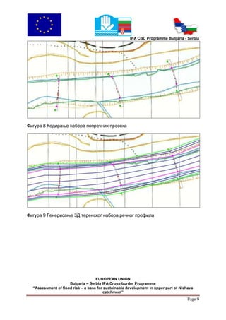 IPA CBC Programme Bulgaria - Serbia




Фигура 8 Кодирање набора попречних пресека




Фигура 9 Генерисање 3Д теренског набора речног профила




                                    EUROPEAN UNION
                     Bulgaria – Serbia IPA Cross-border Programme
  “Assessment of flood risk – a base for sustainable development in upper part of Nishava
                                        catchment”
                                                                                     Page 9
 