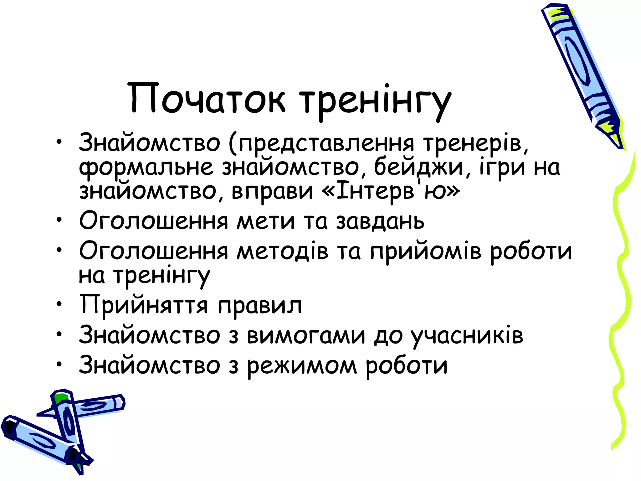 Початок тренінгу Знайомство (представлення тренерів, формальне знайомство, бейджи, ігри на знайомство, вправи «Інтерв'ю» Оголошення мети та завдань Оголошення методів та прийомів роботи на тренінгу Прийняття правил Знайомство з вимогами до учасників Знайомство з режимом роботи 