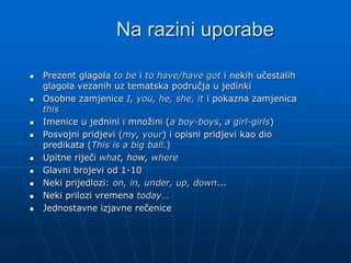Na razini uporabe
 Prezent glagola to be i to have/have got i nekih učestalih
glagola vezanih uz tematska područja u jedinki
 Osobne zamjenice I, you, he, she, it i pokazna zamjenica
this
 Imenice u jednini i množini (a boy-boys, a girl-girls)
 Posvojni pridjevi (my, your) i opisni pridjevi kao dio
predikata (This is a big ball.)
 Upitne riječi what, how, where
 Glavni brojevi od 1-10
 Neki prijedlozi: on, in, under, up, down...
 Neki prilozi vremena today…
 Jednostavne izjavne rečenice
 