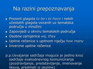 Na razini prepoznavanja
 Prezent glagola to be i to have i nekih
učestalih glagola vezanih uz tematska
područja u množini
 Zapovijedi u okviru tematskih područja
 Osobne zamjenice we, they
 Upitne rečenice s upitnom riječju how many
 Inverzne upitne rečenice
p.p.Usvajanje sadržaja moguće je jedino kroz
sadržaje svakodnevnog komuniciranja
(pozdravljanje, predstavljanje, imenovanje
likova, predmeti iz okoline)
 