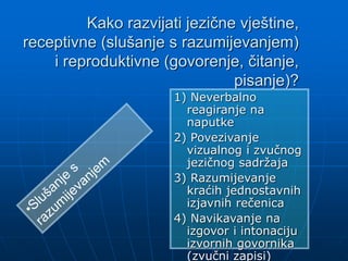 Kako razvijati jezične vještine,
receptivne (slušanje s razumijevanjem)
i reproduktivne (govorenje, čitanje,
pisanje)?
1) Neverbalno
reagiranje na
naputke
2) Povezivanje
vizualnog i zvučnog
jezičnog sadržaja
3) Razumijevanje
kraćih jednostavnih
izjavnih rečenica
4) Navikavanje na
izgovor i intonaciju
izvornih govornika
(zvučni zapisi)
 