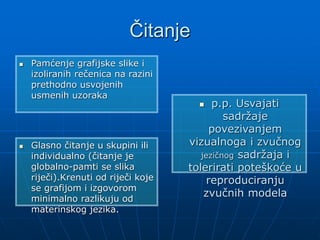 Čitanje
 Pamćenje grafijske slike i
izoliranih rečenica na razini
prethodno usvojenih
usmenih uzoraka
 Glasno čitanje u skupini ili
individualno (čitanje je
globalno-pamti se slika
riječi).Krenuti od riječi koje
se grafijom i izgovorom
minimalno razlikuju od
materinskog jezika.
 p.p. Usvajati
sadržaje
povezivanjem
vizualnoga i zvučnog
jezičnog sadržaja i
tolerirati poteškoće u
reproduciranju
zvučnih modela
 