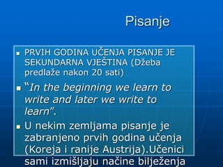 Pisanje
 PRVIH GODINA UČENJA PISANJE JE
SEKUNDARNA VJEŠTINA (Džeba
predlaže nakon 20 sati)
 “In the beginning we learn to
write and later we write to
learn”.
 U nekim zemljama pisanje je
zabranjeno prvih godina učenja
(Koreja i ranije Austrija).Učenici
sami izmišljaju načine bilježenja
 