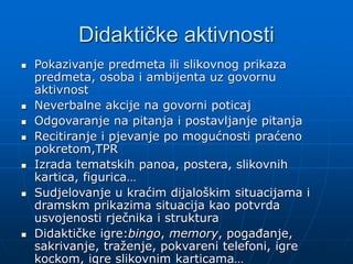 Didaktičke aktivnosti
 Pokazivanje predmeta ili slikovnog prikaza
predmeta, osoba i ambijenta uz govornu
aktivnost
 Neverbalne akcije na govorni poticaj
 Odgovaranje na pitanja i postavljanje pitanja
 Recitiranje i pjevanje po mogućnosti praćeno
pokretom,TPR
 Izrada tematskih panoa, postera, slikovnih
kartica, figurica…
 Sudjelovanje u kraćim dijaloškim situacijama i
dramskm prikazima situacija kao potvrda
usvojenosti rječnika i struktura
 Didaktičke igre:bingo, memory, pogađanje,
sakrivanje, traženje, pokvareni telefoni, igre
kockom, igre slikovnim karticama…
 