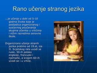 Rano učenje stranog jezika
…je učenje u dobi od 5-10
godina života koje je
posljedica organiziranog i
sustavnog poučavanja
skupina učenika u vrtićima
i nižim razredima osnovne
škole.
Organizirano učenje stranih
jezika pratimo od 19.st, iza
II. Svjetskog rata uvodi se
ruski, 50-ih polako
engleski, francuski i
njemački, a krajem 60-ih
uvodi se i u vrtiće.
 