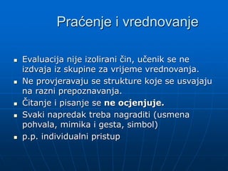 Praćenje i vrednovanje
 Evaluacija nije izolirani čin, učenik se ne
izdvaja iz skupine za vrijeme vrednovanja.
 Ne provjeravaju se strukture koje se usvajaju
na razni prepoznavanja.
 Čitanje i pisanje se ne ocjenjuje.
 Svaki napredak treba nagraditi (usmena
pohvala, mimika i gesta, simbol)
 p.p. individualni pristup
 