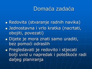 Domaća zadaća
 Redovita (stvaranje radnih navika)
 Jednostavna i vrlo kratka (nacrtati,
obojiti, povezati)
 Dijete je mora znati samo uraditi,
bez pomoći odraslih
 Pregledavati je redovito i stjecati
bolji uvid u napredak i poteškoće radi
daljeg planiranja
 