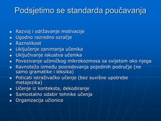 Podsjetimo se standarda poučavanja
 Razvoj i održavanje motivacije
 Ugodno razredno ozračje
 Raznolikost
 Uključenje zanimanja učenika
 Uključivanje iskustva učenika
 Povezivanje učeničkog mikrokozmosa sa svijetom oko njega
 Ravnoteža između posredovanja pojedinih područje (ne
samo gramatike i leksika)
 Poticati istraživačko učenje (bez suvišne upotrebe
metajezika)
 Učenje iz konteksta, dekodiranje
 Samostalno odabir tehnike učenja
 Organizacija učionice
 