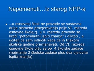 Napomenuti…iz starog NPP-a
 …u osnovnoj školi ne provode se sustavna
dulja pismena provjeravanja prije VI. razreda
osnovne škole,tj. u V. razredu provode se
kraći “petominutni ispiti znanja” i diktati , a
učitelj će sam odlučiti kada će ih tijekom
školske godine primjenjivati. Od VI. razreda
osnovne škole pišu se po 4 školske zadaće
(najmanje 2 školske zadaće plus dva cjelovita
ispita znanja)
 