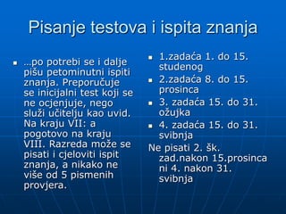 Pisanje testova i ispita znanja
 …po potrebi se i dalje
pišu petominutni ispiti
znanja. Preporučuje
se inicijalni test koji se
ne ocjenjuje, nego
služi učitelju kao uvid.
Na kraju VII: a
pogotovo na kraju
VIII. Razreda može se
pisati i cjeloviti ispit
znanja, a nikako ne
više od 5 pismenih
provjera.
 1.zadaća 1. do 15.
studenog
 2.zadaća 8. do 15.
prosinca
 3. zadaća 15. do 31.
ožujka
 4. zadaća 15. do 31.
svibnja
Ne pisati 2. šk.
zad.nakon 15.prosinca
ni 4. nakon 31.
svibnja
 