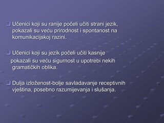  Učenici koji su ranije počeli učiti strani jezik,
pokazali su veću prirodnost i spontanost na
komunikacijskoj razini.
 Učenici koji su jezik počeli učiti kasnije
pokazali su veću sigurnost u upotrebi nekih
gramatičkih oblika.
 Dulja izloženost-bolje savladavanje receptivnih
vještina, posebno razumijevanja i slušanja.
 