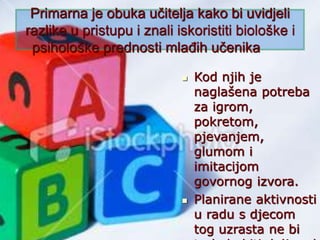 Primarna je obuka učitelja kako bi uvidjeli
razlike u pristupu i znali iskoristiti biološke i
psihološke prednosti mlađih učenika
 Kod njih je
naglašena potreba
za igrom,
pokretom,
pjevanjem,
glumom i
imitacijom
govornog izvora.
 Planirane aktivnosti
u radu s djecom
tog uzrasta ne bi
 