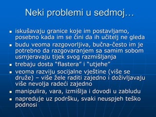 Neki problemi u sedmoj…
 iskušavaju granice koje im postavljamo,
posebno kada im se čini da ih učitelj ne gleda
 budu veoma razgovorljiva, bučna-često im je
potrebno da razgovaranjem sa samim sobom
usmjeravaju tijek svog razmišljanja
 trebaju dosta “flastera” i “utjehe”
 veoma razviju socijalne vještine (više se
druže) – više žele raditi zajedno i doživljavaju
više nevolja radeći zajedno
 manipulira, vara, izmišlja i dovodi u zabludu
 napreduje uz podršku, svaki neuspjeh teško
podnosi
 