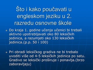 Što i kako poučavati u
engleskom jeziku u 2.
razredu osnovne škole
 Do kraja 1. godine učenja učenici bi trebali
aktivno upotrebljavati oko 80 leksičkih
jedinica, a razumjeti oko 130 leksičkih
jedinica.(p.p. 50 i 100)
 Pri obradi leksičkog gradiva ne bi trebalo
uvoditi više od 4-5 leksičkih jedinica po satu.
Gradivo se leksički proširuje i ponavlja.(brzo
zaboravljaju)
 