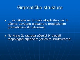Gramatičke strukture
 …..se nikada ne tumače eksplicitno već ih
učenici usvajaju globalno u predloženim
gramatičkim strukturama.
 Na kraju 2. razreda učenici bi trebali
raspolagati sljedećim jezičnim strukturama:
 