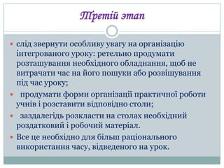 Третій этап
 слід звернути особливу увагу на організацію

інтегрованого уроку: ретельно продумати
розташування необхідного обладнання, щоб не
витрачати час на його пошуки або розвішування
під час уроку;
 продумати форми організації практичної роботи
учнів і розставити відповідно столи;
 заздалегідь розкласти на столах необхідний
роздатковий і робочий матеріал.
 Все це необхідно для більш раціонального
використання часу, відведеного на урок.

 