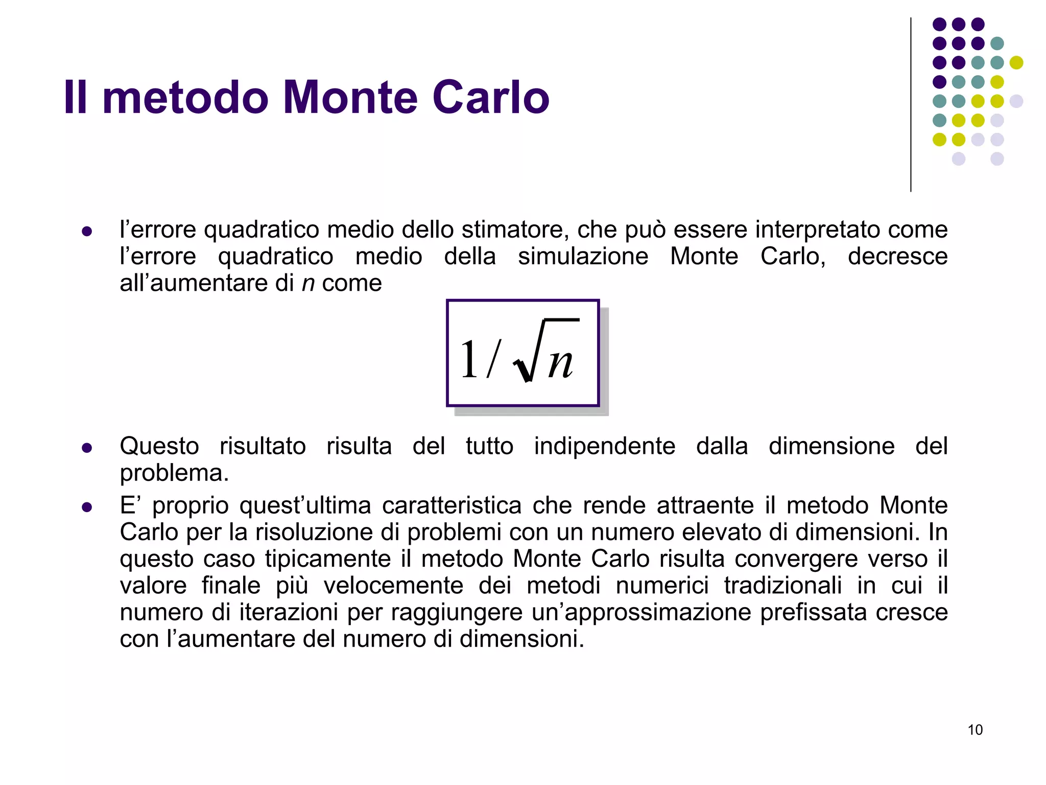 10
Il metodo Monte Carlo
 l’errore quadratico medio dello stimatore, che può essere interpretato come
l’errore quadratico medio della simulazione Monte Carlo, decresce
all’aumentare di n come
 Questo risultato risulta del tutto indipendente dalla dimensione del
problema.
 E’ proprio quest’ultima caratteristica che rende attraente il metodo Monte
Carlo per la risoluzione di problemi con un numero elevato di dimensioni. In
questo caso tipicamente il metodo Monte Carlo risulta convergere verso il
valore finale più velocemente dei metodi numerici tradizionali in cui il
numero di iterazioni per raggiungere un’approssimazione prefissata cresce
con l’aumentare del numero di dimensioni.
n/1
 