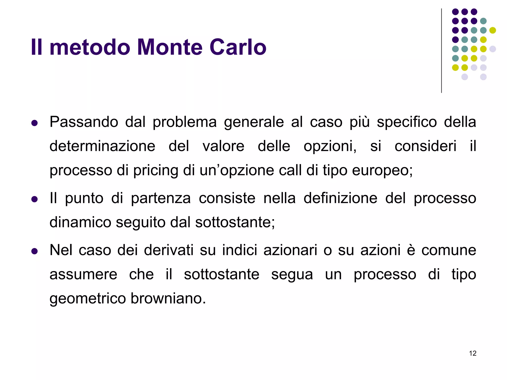 12
Il metodo Monte Carlo
 Passando dal problema generale al caso più specifico della
determinazione del valore delle opzioni, si consideri il
processo di pricing di un’opzione call di tipo europeo;
 Il punto di partenza consiste nella definizione del processo
dinamico seguito dal sottostante;
 Nel caso dei derivati su indici azionari o su azioni è comune
assumere che il sottostante segua un processo di tipo
geometrico browniano.
 