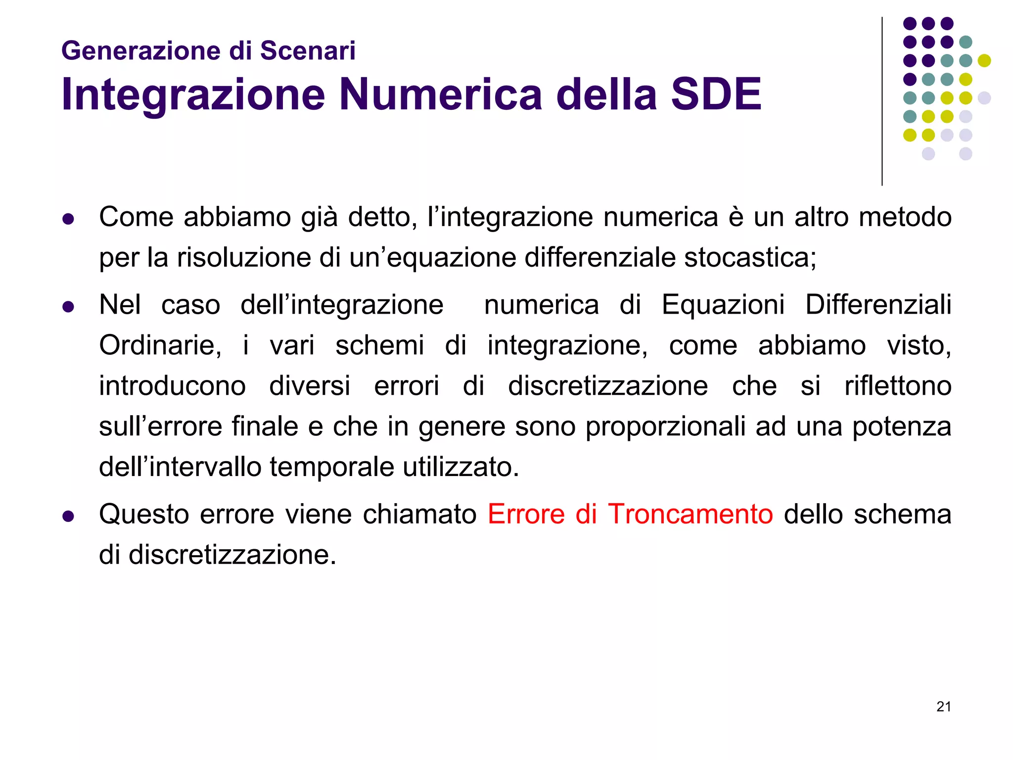 21
Generazione di Scenari
Integrazione Numerica della SDE
 Come abbiamo già detto, l’integrazione numerica è un altro metodo
per la risoluzione di un’equazione differenziale stocastica;
 Nel caso dell’integrazione numerica di Equazioni Differenziali
Ordinarie, i vari schemi di integrazione, come abbiamo visto,
introducono diversi errori di discretizzazione che si riflettono
sull’errore finale e che in genere sono proporzionali ad una potenza
dell’intervallo temporale utilizzato.
 Questo errore viene chiamato Errore di Troncamento dello schema
di discretizzazione.
 
