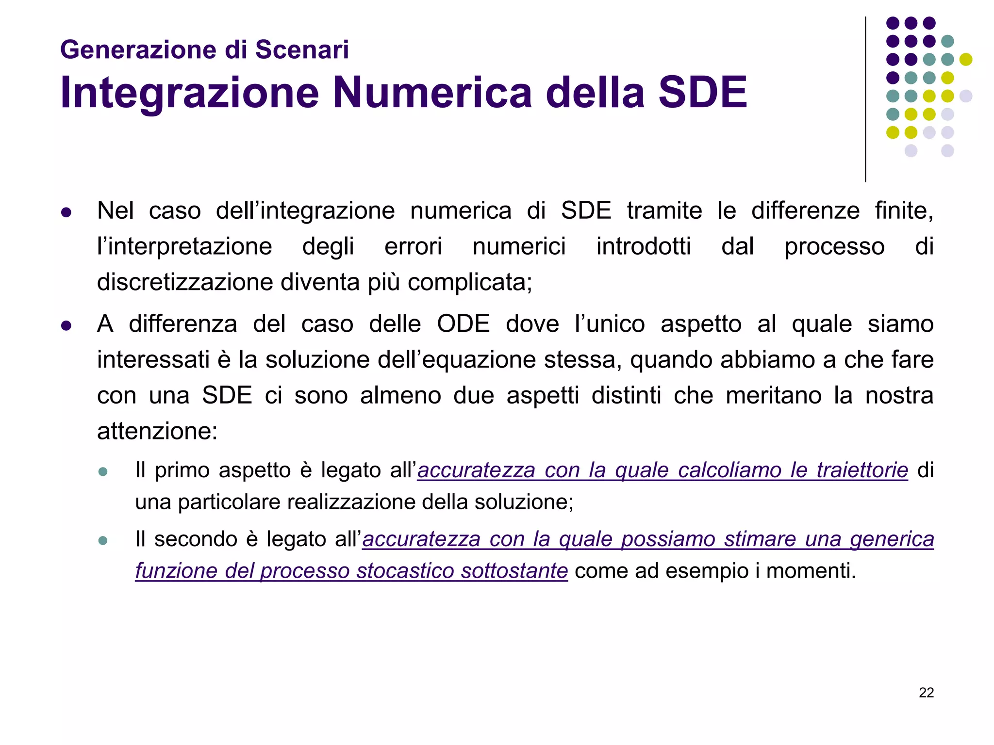 22
Generazione di Scenari
Integrazione Numerica della SDE
 Nel caso dell’integrazione numerica di SDE tramite le differenze finite,
l’interpretazione degli errori numerici introdotti dal processo di
discretizzazione diventa più complicata;
 A differenza del caso delle ODE dove l’unico aspetto al quale siamo
interessati è la soluzione dell’equazione stessa, quando abbiamo a che fare
con una SDE ci sono almeno due aspetti distinti che meritano la nostra
attenzione:
 Il primo aspetto è legato all’accuratezza con la quale calcoliamo le traiettorie di
una particolare realizzazione della soluzione;
 Il secondo è legato all’accuratezza con la quale possiamo stimare una generica
funzione del processo stocastico sottostante come ad esempio i momenti.
 