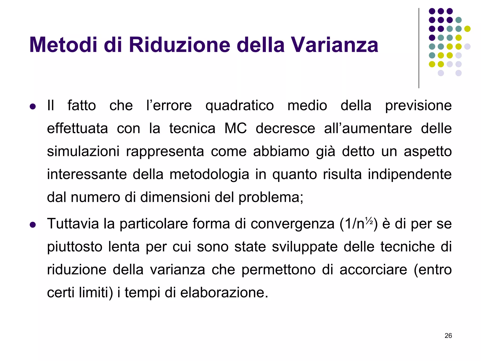 26
Metodi di Riduzione della Varianza
 Il fatto che l’errore quadratico medio della previsione
effettuata con la tecnica MC decresce all’aumentare delle
simulazioni rappresenta come abbiamo già detto un aspetto
interessante della metodologia in quanto risulta indipendente
dal numero di dimensioni del problema;
 Tuttavia la particolare forma di convergenza (1/n½) è di per se
piuttosto lenta per cui sono state sviluppate delle tecniche di
riduzione della varianza che permettono di accorciare (entro
certi limiti) i tempi di elaborazione.
 