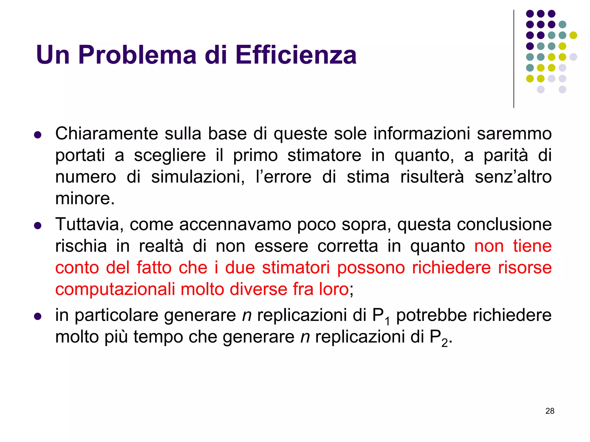 28
Un Problema di Efficienza
 Chiaramente sulla base di queste sole informazioni saremmo
portati a scegliere il primo stimatore in quanto, a parità di
numero di simulazioni, l’errore di stima risulterà senz’altro
minore.
 Tuttavia, come accennavamo poco sopra, questa conclusione
rischia in realtà di non essere corretta in quanto non tiene
conto del fatto che i due stimatori possono richiedere risorse
computazionali molto diverse fra loro;
 in particolare generare n replicazioni di P1 potrebbe richiedere
molto più tempo che generare n replicazioni di P2.
 