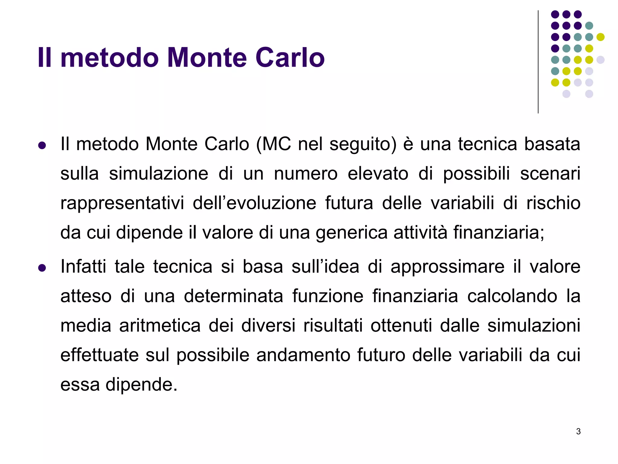 3
Il metodo Monte Carlo
 Il metodo Monte Carlo (MC nel seguito) è una tecnica basata
sulla simulazione di un numero elevato di possibili scenari
rappresentativi dell’evoluzione futura delle variabili di rischio
da cui dipende il valore di una generica attività finanziaria;
 Infatti tale tecnica si basa sull’idea di approssimare il valore
atteso di una determinata funzione finanziaria calcolando la
media aritmetica dei diversi risultati ottenuti dalle simulazioni
effettuate sul possibile andamento futuro delle variabili da cui
essa dipende.
 
