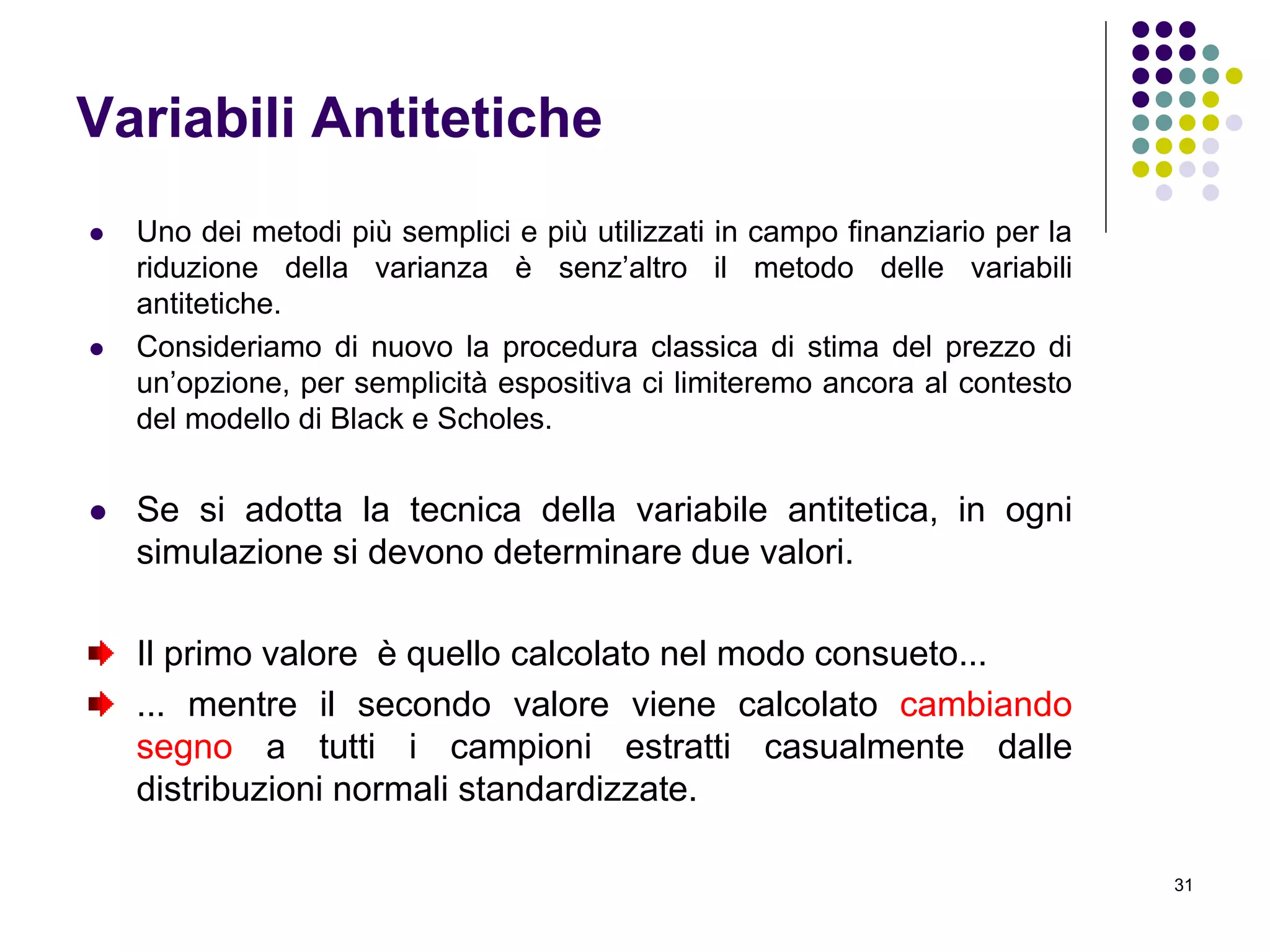 31
Variabili Antitetiche
 Uno dei metodi più semplici e più utilizzati in campo finanziario per la
riduzione della varianza è senz’altro il metodo delle variabili
antitetiche.
 Consideriamo di nuovo la procedura classica di stima del prezzo di
un’opzione, per semplicità espositiva ci limiteremo ancora al contesto
del modello di Black e Scholes.
 Se si adotta la tecnica della variabile antitetica, in ogni
simulazione si devono determinare due valori.
Il primo valore è quello calcolato nel modo consueto...
... mentre il secondo valore viene calcolato cambiando
segno a tutti i campioni estratti casualmente dalle
distribuzioni normali standardizzate.
 