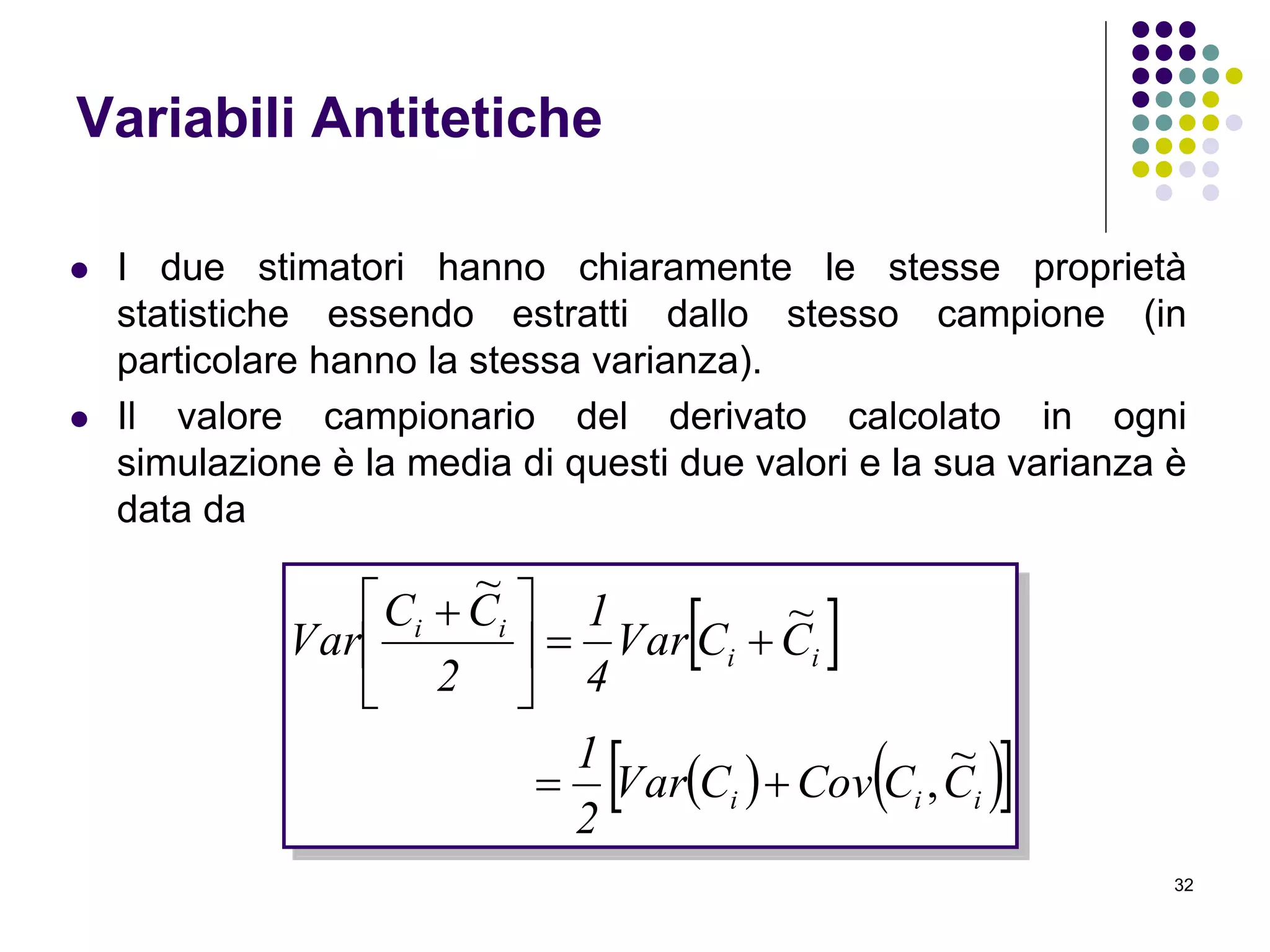 32
Variabili Antitetiche
 I due stimatori hanno chiaramente le stesse proprietà
statistiche essendo estratti dallo stesso campione (in
particolare hanno la stessa varianza).
 Il valore campionario del derivato calcolato in ogni
simulazione è la media di questi due valori e la sua varianza è
data da
 
    iii
ii
ii
CCCovCVar
2
1
CCVar
4
1
2
CC
Var
~
,
~
~






 
 