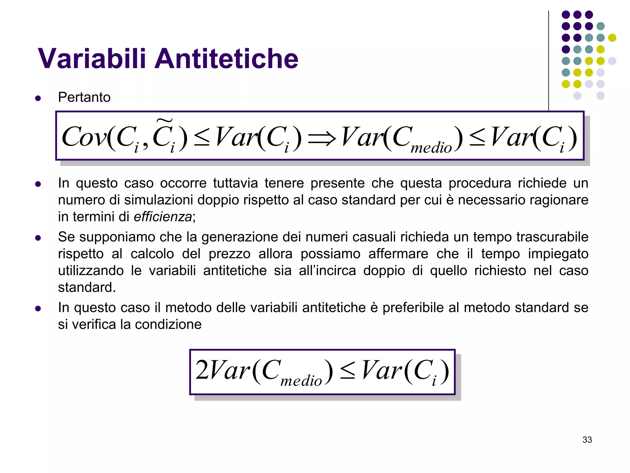 33
Variabili Antitetiche
 Pertanto
 In questo caso occorre tuttavia tenere presente che questa procedura richiede un
numero di simulazioni doppio rispetto al caso standard per cui è necessario ragionare
in termini di efficienza;
 Se supponiamo che la generazione dei numeri casuali richieda un tempo trascurabile
rispetto al calcolo del prezzo allora possiamo affermare che il tempo impiegato
utilizzando le variabili antitetiche sia all’incirca doppio di quello richiesto nel caso
standard.
 In questo caso il metodo delle variabili antitetiche è preferibile al metodo standard se
si verifica la condizione
)()()()
~
,( imedioiii CVarCVarCVarCCCov 
)()(2 imedio CVarCVar 
 