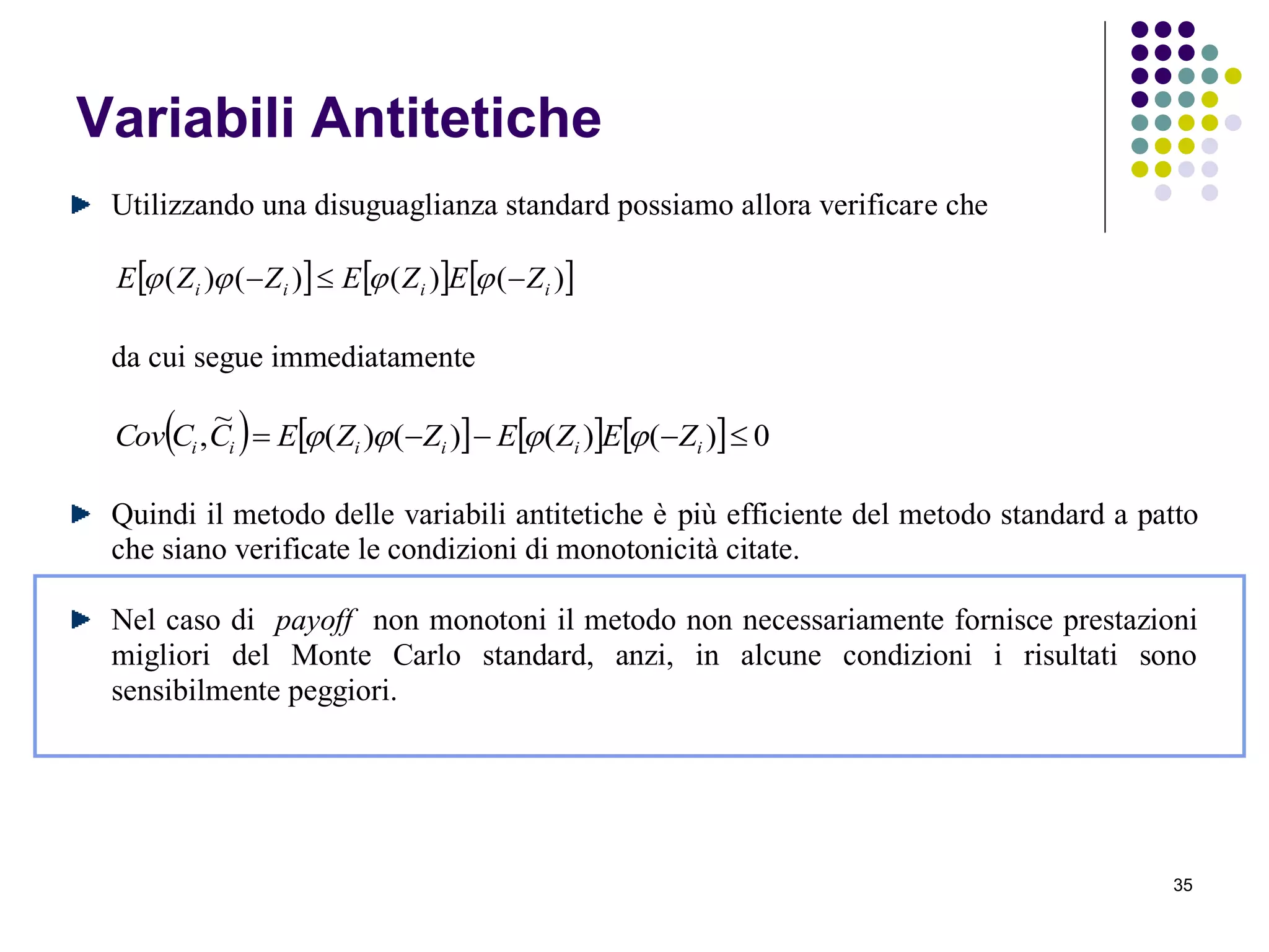 35
Variabili Antitetiche
Utilizzando una disuguaglianza standard possiamo allora verificare che
     )()()()( iiii ZEZEZZE  
da cui segue immediatamente
        0)()()()(
~
,  iiiiii ZEZEZZECCCov 
Quindi il metodo delle variabili antitetiche è più efficiente del metodo standard a patto
che siano verificate le condizioni di monotonicità citate.
Nel caso di payoff non monotoni il metodo non necessariamente fornisce prestazioni
migliori del Monte Carlo standard, anzi, in alcune condizioni i risultati sono
sensibilmente peggiori.
 