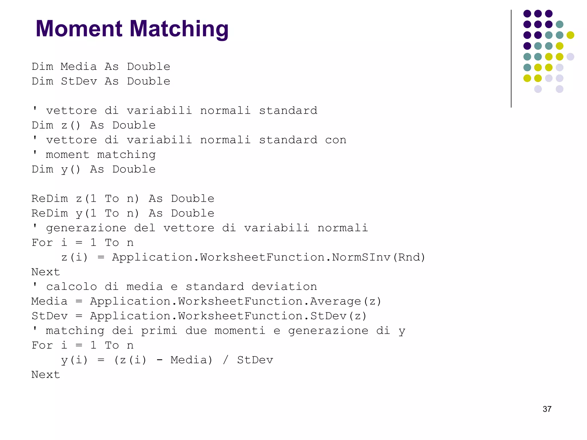 37
Moment Matching
Dim Media As Double
Dim StDev As Double
' vettore di variabili normali standard
Dim z() As Double
' vettore di variabili normali standard con
' moment matching
Dim y() As Double
ReDim z(1 To n) As Double
ReDim y(1 To n) As Double
' generazione del vettore di variabili normali
For i = 1 To n
z(i) = Application.WorksheetFunction.NormSInv(Rnd)
Next
' calcolo di media e standard deviation
Media = Application.WorksheetFunction.Average(z)
StDev = Application.WorksheetFunction.StDev(z)
' matching dei primi due momenti e generazione di y
For i = 1 To n
y(i) = (z(i) - Media) / StDev
Next
 