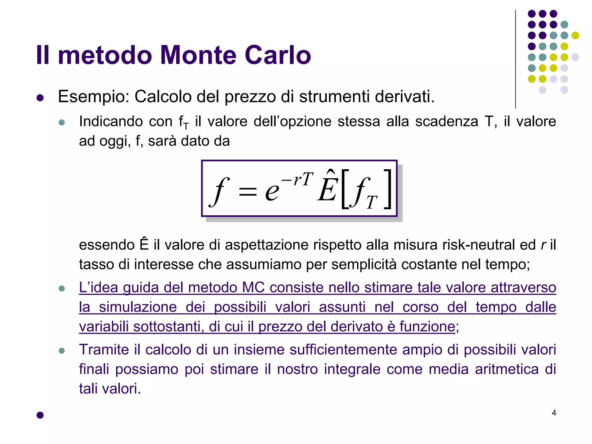 4
Il metodo Monte Carlo
 Esempio: Calcolo del prezzo di strumenti derivati.
 Indicando con fT il valore dell’opzione stessa alla scadenza T, il valore
ad oggi, f, sarà dato da
essendo Ê il valore di aspettazione rispetto alla misura risk-neutral ed r il
tasso di interesse che assumiamo per semplicità costante nel tempo;
 L’idea guida del metodo MC consiste nello stimare tale valore attraverso
la simulazione dei possibili valori assunti nel corso del tempo dalle
variabili sottostanti, di cui il prezzo del derivato è funzione;
 Tramite il calcolo di un insieme sufficientemente ampio di possibili valori
finali possiamo poi stimare il nostro integrale come media aritmetica di
tali valori.

 T
rT
fEef ˆ

 