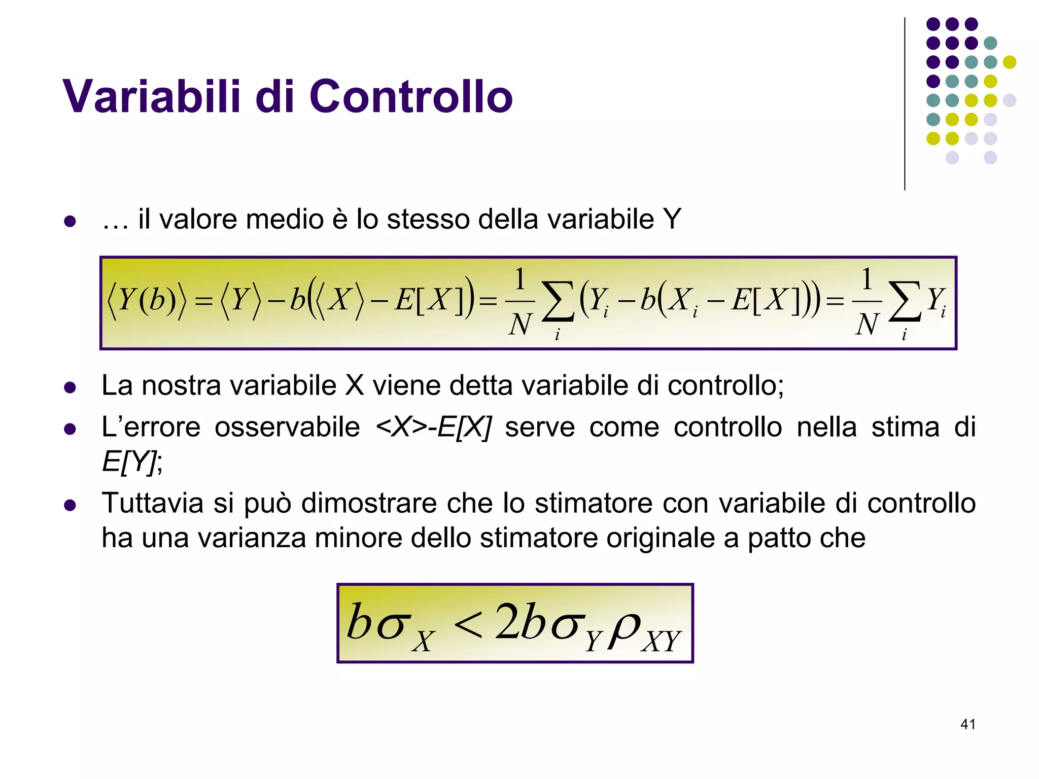 41
Variabili di Controllo
 … il valore medio è lo stesso della variabile Y
 La nostra variabile X viene detta variabile di controllo;
 L’errore osservabile <X>-E[X] serve come controllo nella stima di
E[Y];
 Tuttavia si può dimostrare che lo stimatore con variabile di controllo
ha una varianza minore dello stimatore originale a patto che
      
i
i
i
ii Y
N
XEXbY
N
XEXbYbY
1
][
1
][)(
XYYX bb  2
 
