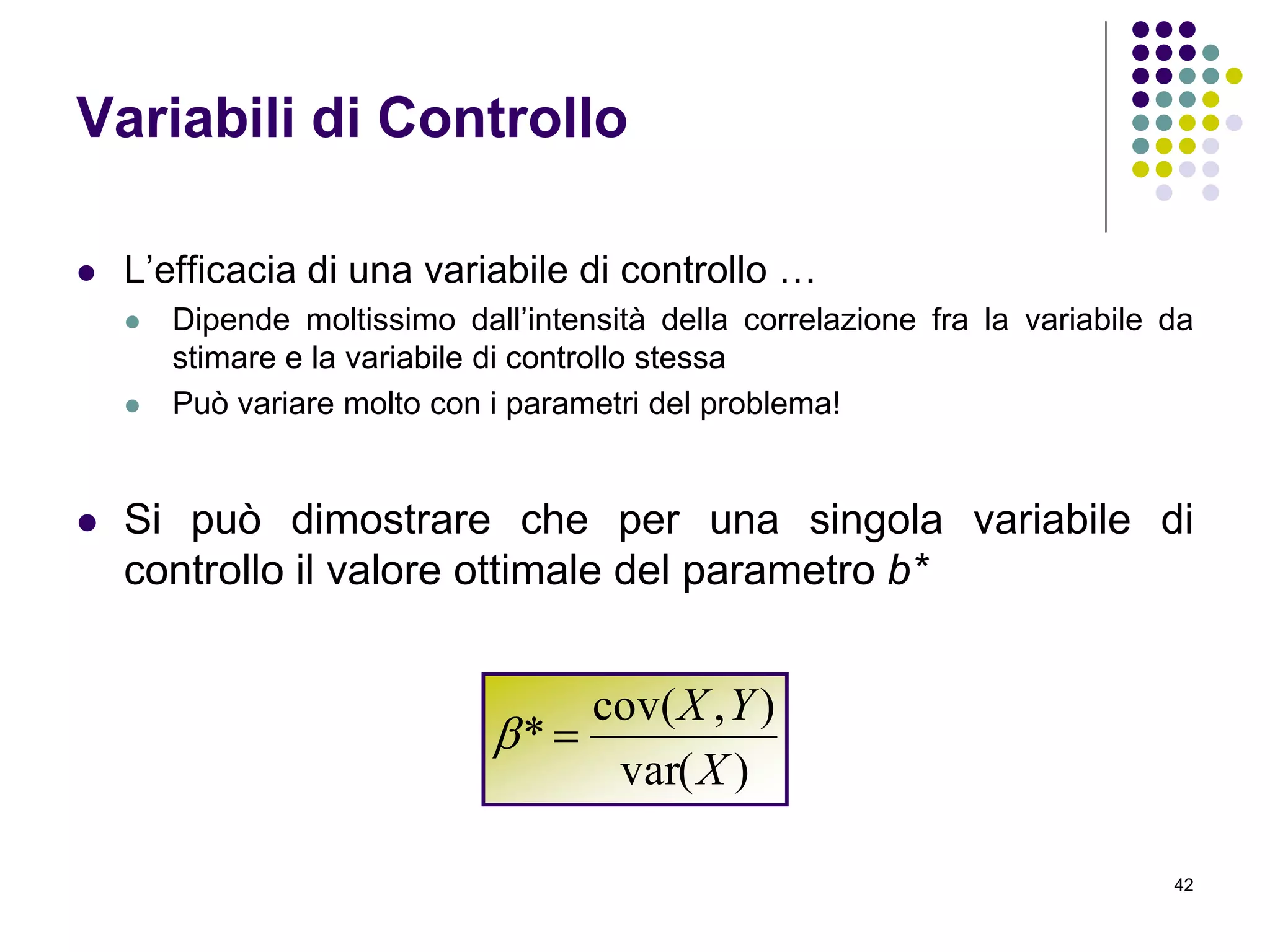 42
Variabili di Controllo
 L’efficacia di una variabile di controllo …
 Dipende moltissimo dall’intensità della correlazione fra la variabile da
stimare e la variabile di controllo stessa
 Può variare molto con i parametri del problema!
 Si può dimostrare che per una singola variabile di
controllo il valore ottimale del parametro b*
)var(
),cov(
*
X
YX

 