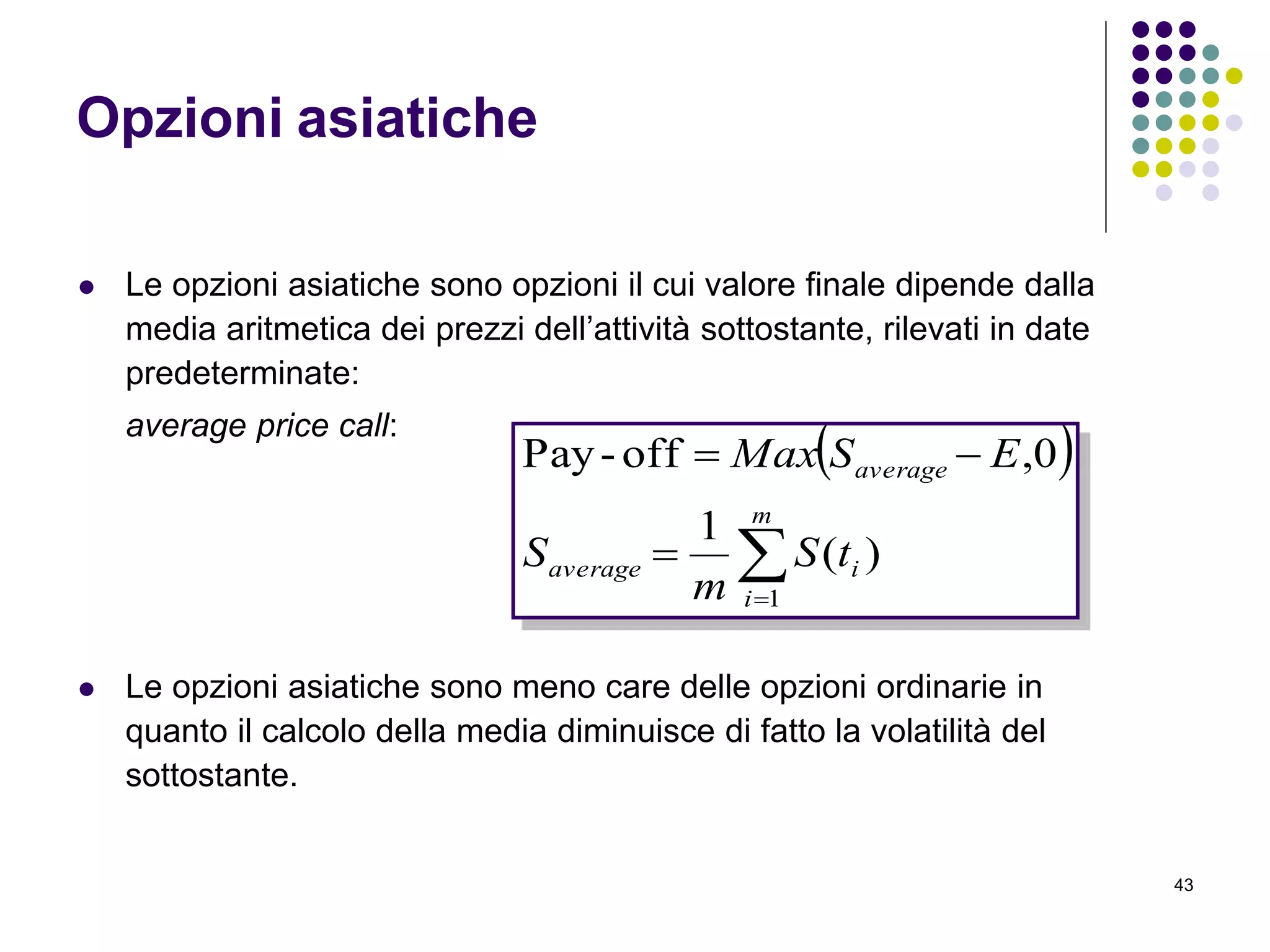 43
Opzioni asiatiche
 Le opzioni asiatiche sono opzioni il cui valore finale dipende dalla
media aritmetica dei prezzi dell’attività sottostante, rilevati in date
predeterminate:
average price call:
 Le opzioni asiatiche sono meno care delle opzioni ordinarie in
quanto il calcolo della media diminuisce di fatto la volatilità del
sottostante.
 



m
i
iaverage
average
tS
m
S
ESMax
1
)(
1
0,off-Pay
 
