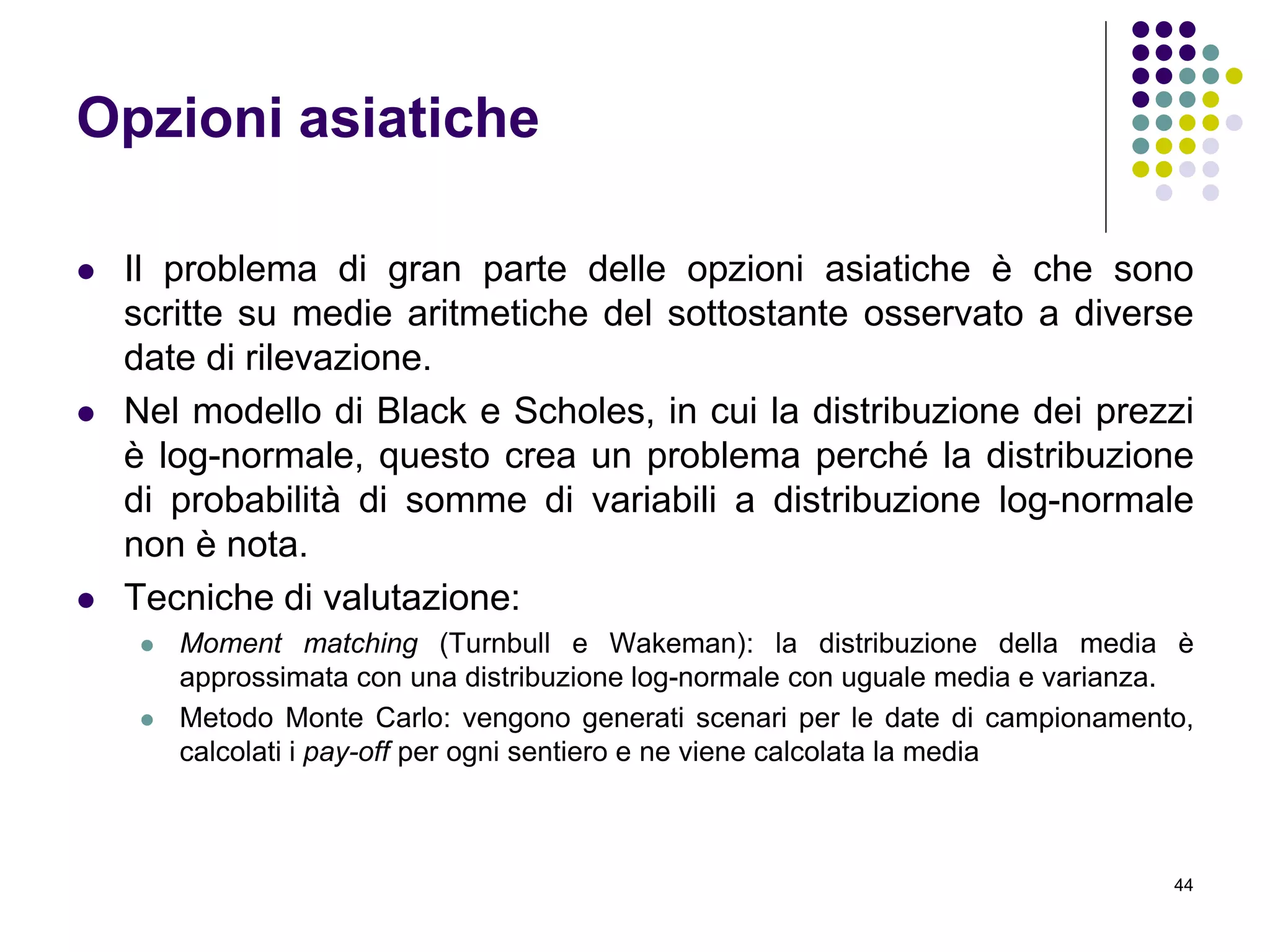 44
Opzioni asiatiche
 Il problema di gran parte delle opzioni asiatiche è che sono
scritte su medie aritmetiche del sottostante osservato a diverse
date di rilevazione.
 Nel modello di Black e Scholes, in cui la distribuzione dei prezzi
è log-normale, questo crea un problema perché la distribuzione
di probabilità di somme di variabili a distribuzione log-normale
non è nota.
 Tecniche di valutazione:
 Moment matching (Turnbull e Wakeman): la distribuzione della media è
approssimata con una distribuzione log-normale con uguale media e varianza.
 Metodo Monte Carlo: vengono generati scenari per le date di campionamento,
calcolati i pay-off per ogni sentiero e ne viene calcolata la media
 