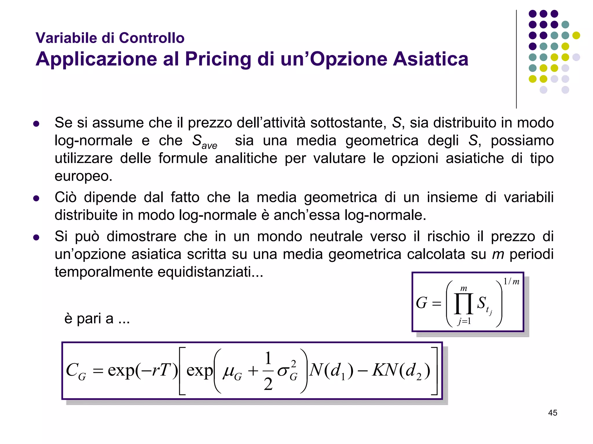 45
Variabile di Controllo
Applicazione al Pricing di un’Opzione Asiatica
 Se si assume che il prezzo dell’attività sottostante, S, sia distribuito in modo
log-normale e che Save sia una media geometrica degli S, possiamo
utilizzare delle formule analitiche per valutare le opzioni asiatiche di tipo
europeo.
 Ciò dipende dal fatto che la media geometrica di un insieme di variabili
distribuite in modo log-normale è anch’essa log-normale.
 Si può dimostrare che in un mondo neutrale verso il rischio il prezzo di
un’opzione asiatica scritta su una media geometrica calcolata su m periodi
temporalmente equidistanziati...
m
m
j
t j
SG
/1
1








 












 )()(
2
1
exp)exp( 21
2
dKNdNrTC GGG 
è pari a ...
 