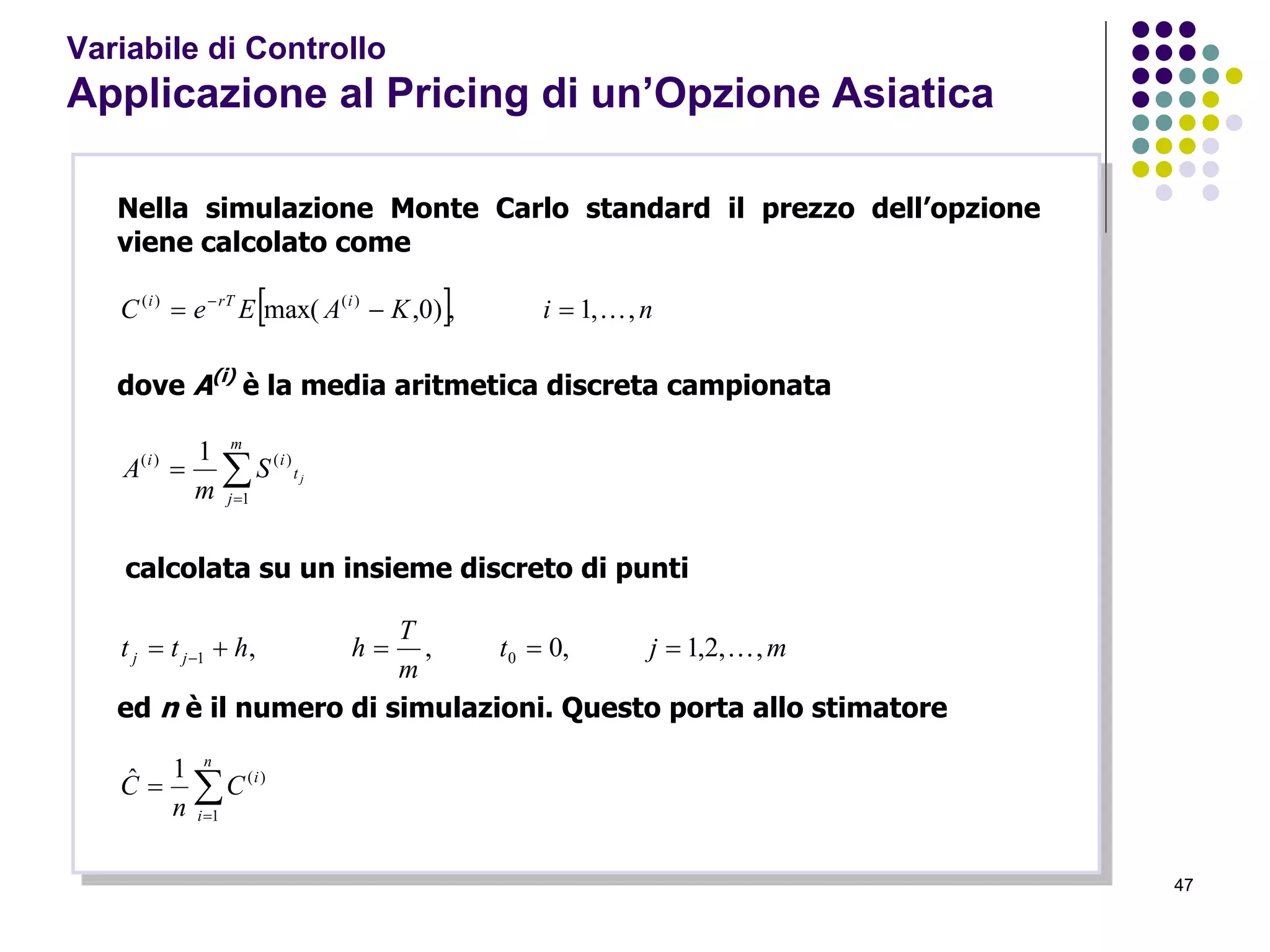 47
Variabile di Controllo
Applicazione al Pricing di un’Opzione Asiatica
Nella simulazione Monte Carlo standard il prezzo dell’opzione
viene calcolato come
  niKAEeC irTi
,,1,)0,max( )()(
 
dove A(i)
è la media aritmetica discreta campionata


m
j
t
ii
jS
m
A
1
)()( 1
calcolata su un insieme discreto di punti
mjt
m
T
hhtt jj ,,2,1,0,, 01  
ed n è il numero di simulazioni. Questo porta allo stimatore


n
i
i
C
n
C
1
)(1ˆ
 