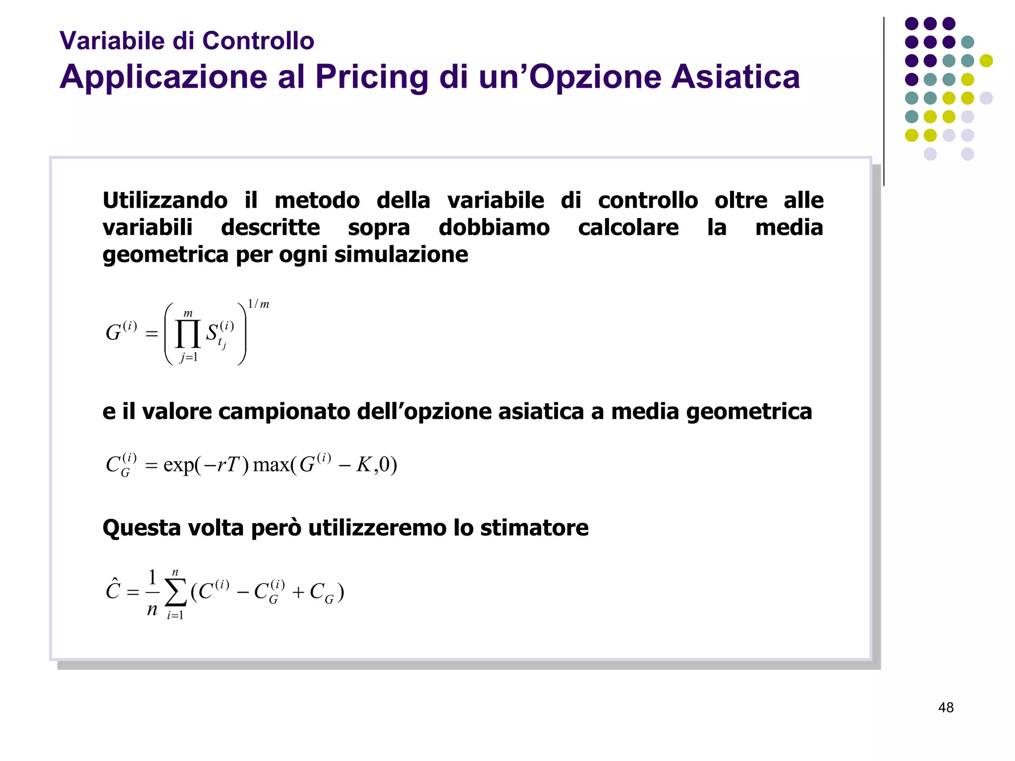 48
Variabile di Controllo
Applicazione al Pricing di un’Opzione Asiatica
Utilizzando il metodo della variabile di controllo oltre alle
variabili descritte sopra dobbiamo calcolare la media
geometrica per ogni simulazione
m
m
j
i
t
i
j
SG
/1
1
)()(








 
e il valore campionato dell’opzione asiatica a media geometrica
)0,max()exp( )()(
KGrTC ii
G 
Questa volta però utilizzeremo lo stimatore


n
i
G
i
G
i
CCC
n
C
1
)()(
)(
1ˆ
 