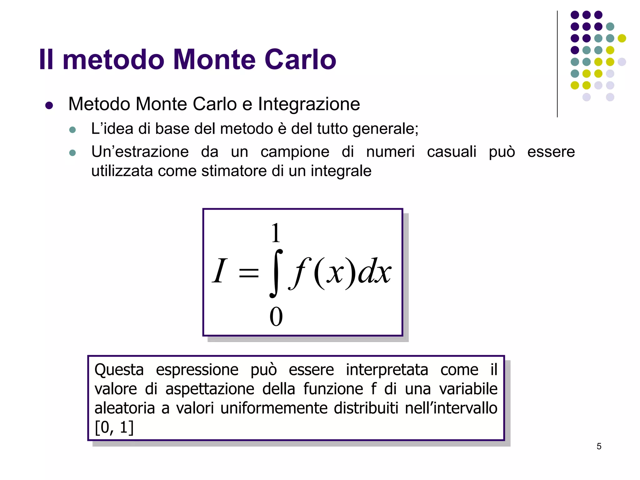 5
Il metodo Monte Carlo
 Metodo Monte Carlo e Integrazione
 L’idea di base del metodo è del tutto generale;
 Un’estrazione da un campione di numeri casuali può essere
utilizzata come stimatore di un integrale

1
0
)( dxxfI
Questa espressione può essere interpretata come il
valore di aspettazione della funzione f di una variabile
aleatoria a valori uniformemente distribuiti nell’intervallo
[0, 1]
 