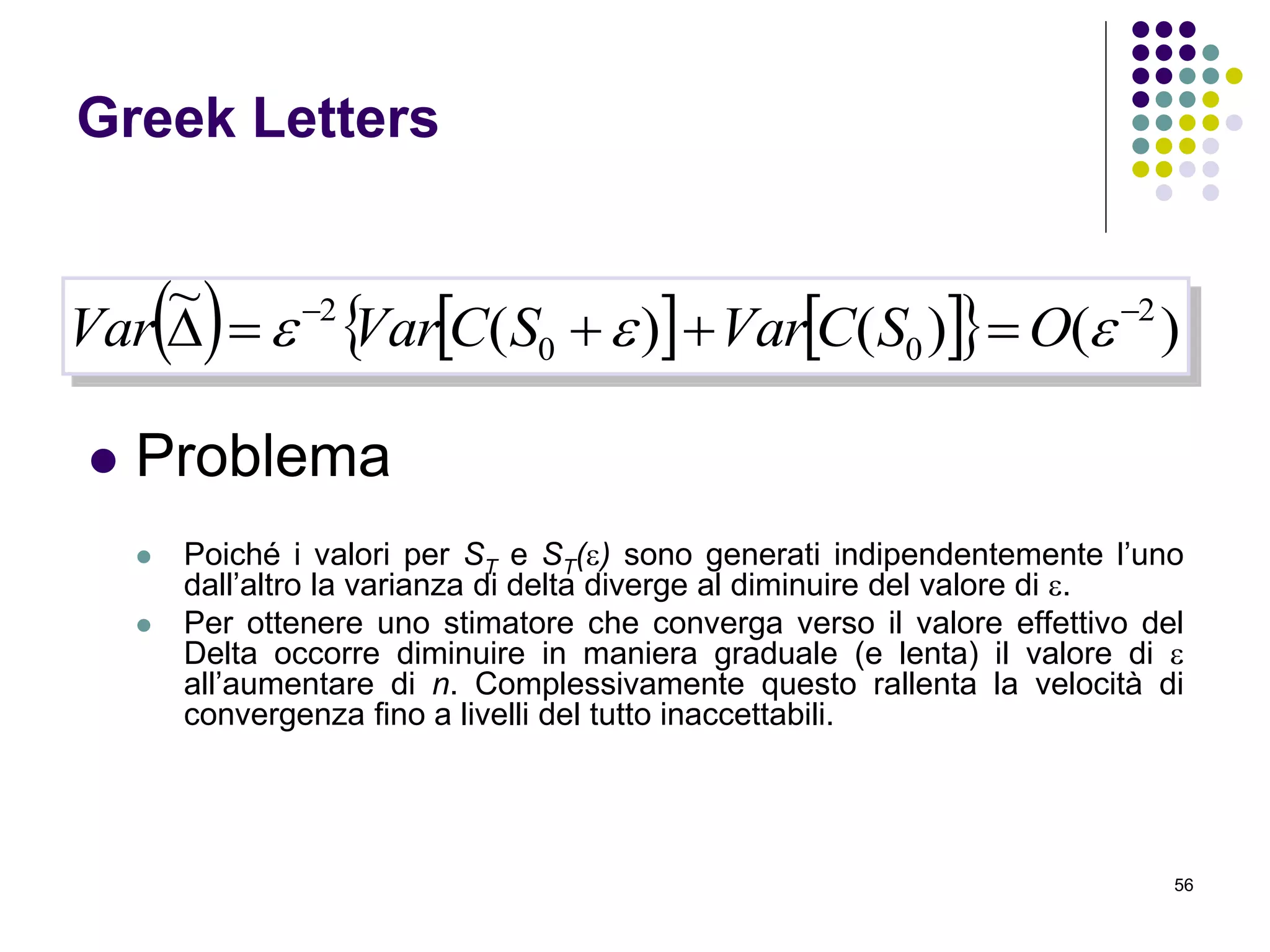 56
Greek Letters
 Problema
 Poiché i valori per ST e ST() sono generati indipendentemente l’uno
dall’altro la varianza di delta diverge al diminuire del valore di .
 Per ottenere uno stimatore che converga verso il valore effettivo del
Delta occorre diminuire in maniera graduale (e lenta) il valore di 
all’aumentare di n. Complessivamente questo rallenta la velocità di
convergenza fino a livelli del tutto inaccettabili.
       )()()(
~ 2
00
2 
  OSCVarSCVarVar
 