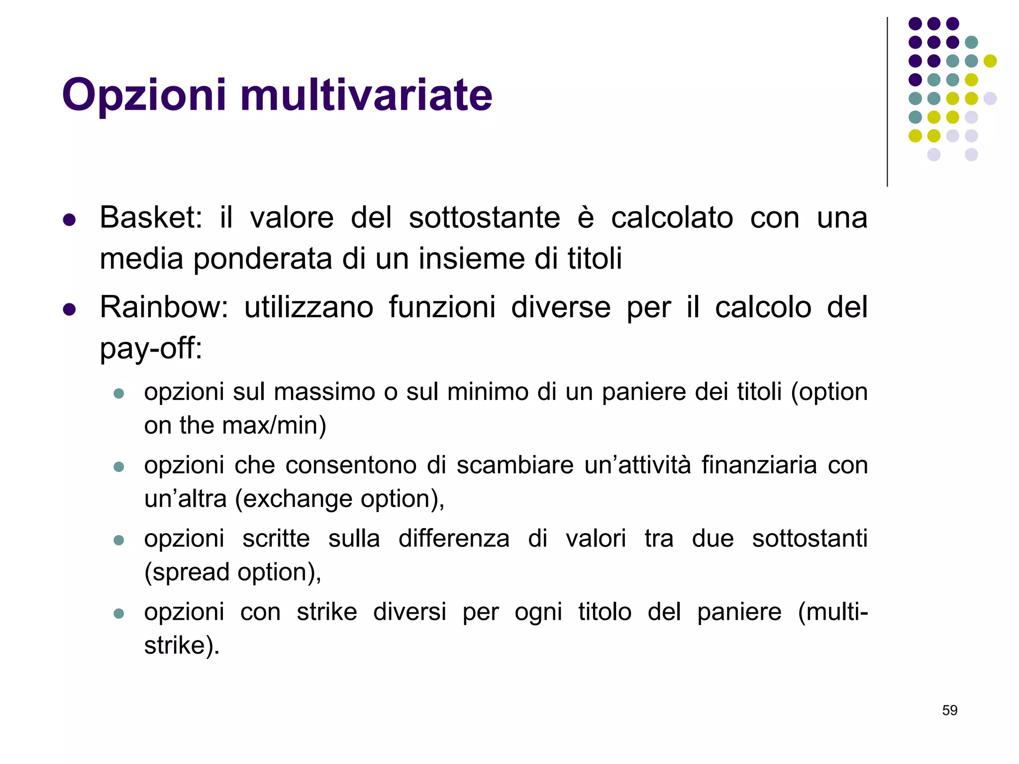 59
Opzioni multivariate
 Basket: il valore del sottostante è calcolato con una
media ponderata di un insieme di titoli
 Rainbow: utilizzano funzioni diverse per il calcolo del
pay-off:
 opzioni sul massimo o sul minimo di un paniere dei titoli (option
on the max/min)
 opzioni che consentono di scambiare un’attività finanziaria con
un’altra (exchange option),
 opzioni scritte sulla differenza di valori tra due sottostanti
(spread option),
 opzioni con strike diversi per ogni titolo del paniere (multi-
strike).
 