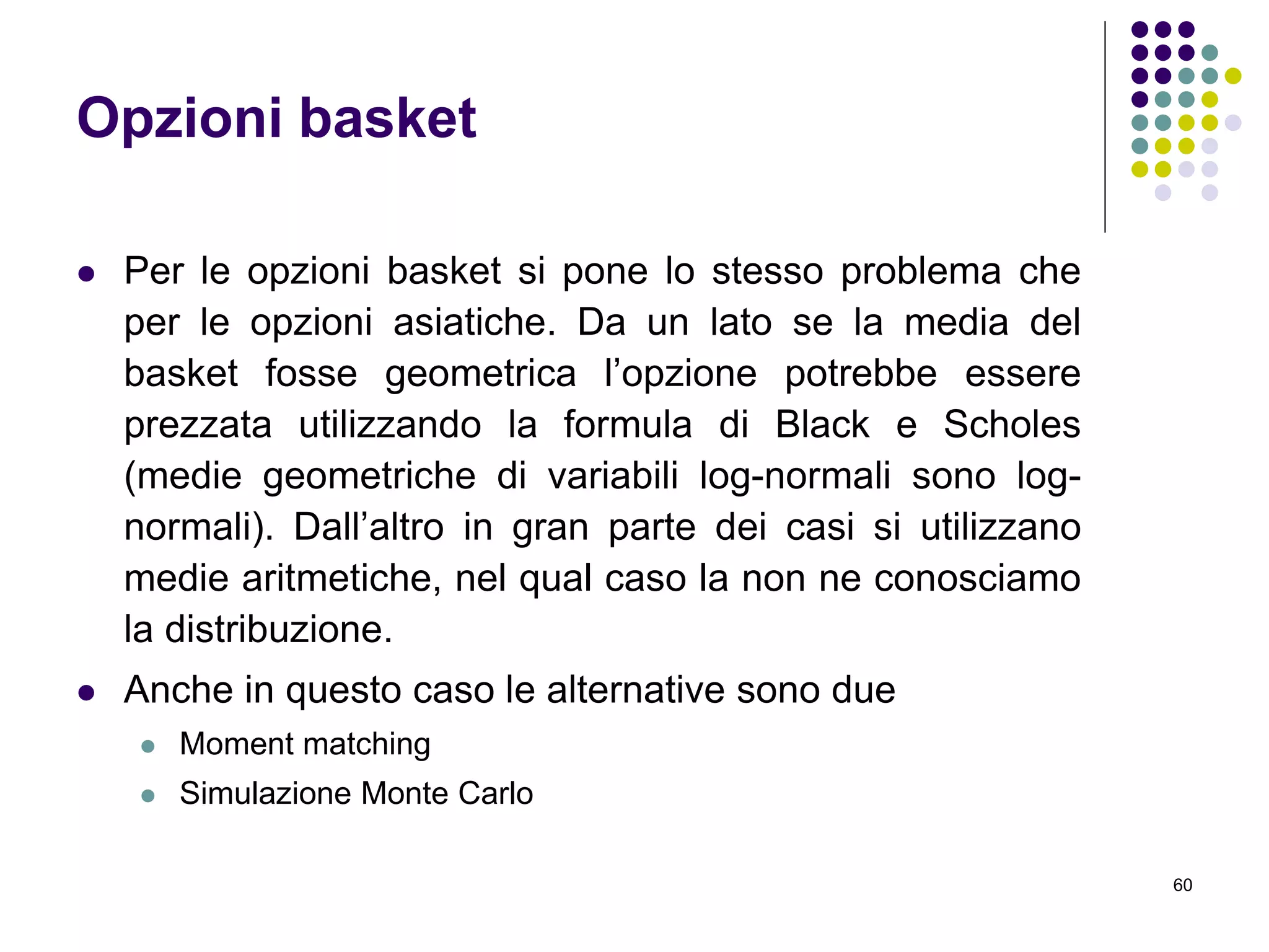 60
Opzioni basket
 Per le opzioni basket si pone lo stesso problema che
per le opzioni asiatiche. Da un lato se la media del
basket fosse geometrica l’opzione potrebbe essere
prezzata utilizzando la formula di Black e Scholes
(medie geometriche di variabili log-normali sono log-
normali). Dall’altro in gran parte dei casi si utilizzano
medie aritmetiche, nel qual caso la non ne conosciamo
la distribuzione.
 Anche in questo caso le alternative sono due
 Moment matching
 Simulazione Monte Carlo
 