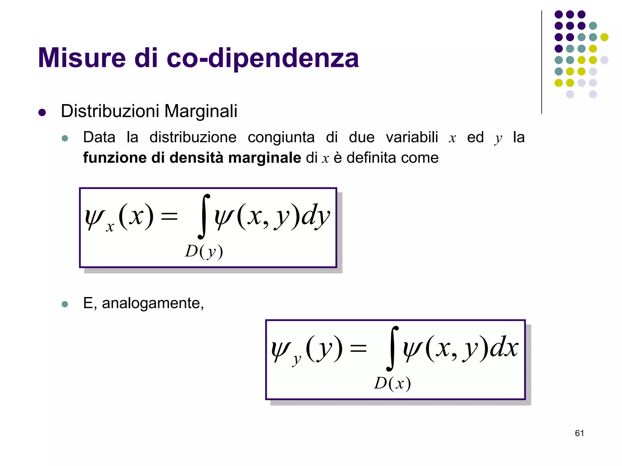 61
Misure di co-dipendenza
 Distribuzioni Marginali
 Data la distribuzione congiunta di due variabili x ed y la
funzione di densità marginale di x è definita come
 E, analogamente,

)(
),()(
yD
x dyyxx 

)(
),()(
xD
y dxyxy 
 