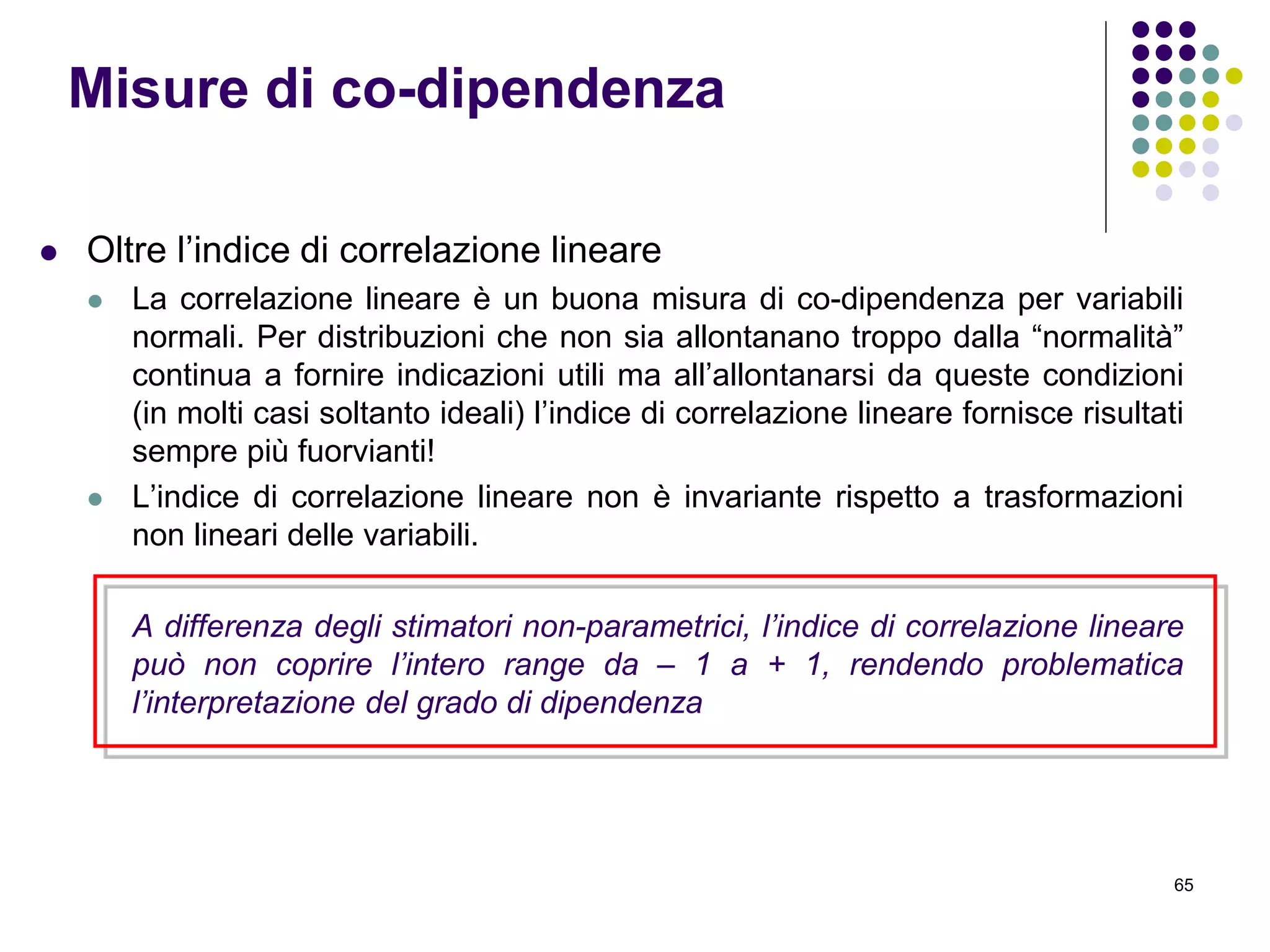 65
 Oltre l’indice di correlazione lineare
 La correlazione lineare è un buona misura di co-dipendenza per variabili
normali. Per distribuzioni che non sia allontanano troppo dalla “normalità”
continua a fornire indicazioni utili ma all’allontanarsi da queste condizioni
(in molti casi soltanto ideali) l’indice di correlazione lineare fornisce risultati
sempre più fuorvianti!
 L’indice di correlazione lineare non è invariante rispetto a trasformazioni
non lineari delle variabili.
A differenza degli stimatori non-parametrici, l’indice di correlazione lineare
può non coprire l’intero range da – 1 a + 1, rendendo problematica
l’interpretazione del grado di dipendenza
Misure di co-dipendenza
 