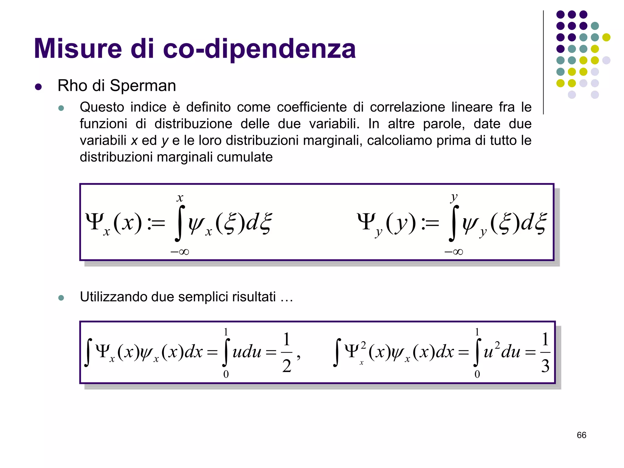66
 Rho di Sperman
 Questo indice è definito come coefficiente di correlazione lineare fra le
funzioni di distribuzione delle due variabili. In altre parole, date due
variabili x ed y e le loro distribuzioni marginali, calcoliamo prima di tutto le
distribuzioni marginali cumulate
 Utilizzando due semplici risultati …
Misure di co-dipendenza
 

y
yy
x
xx dydx  )(:)()(:)(
   
1
0
22
1
0
3
1
)()(,
2
1
)()( duudxxxududxxx xxx x

 