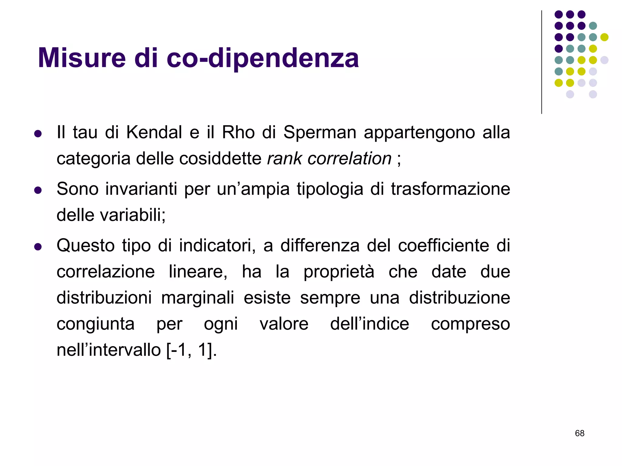 68
Misure di co-dipendenza
 Il tau di Kendal e il Rho di Sperman appartengono alla
categoria delle cosiddette rank correlation ;
 Sono invarianti per un’ampia tipologia di trasformazione
delle variabili;
 Questo tipo di indicatori, a differenza del coefficiente di
correlazione lineare, ha la proprietà che date due
distribuzioni marginali esiste sempre una distribuzione
congiunta per ogni valore dell’indice compreso
nell’intervallo [-1, 1].
 