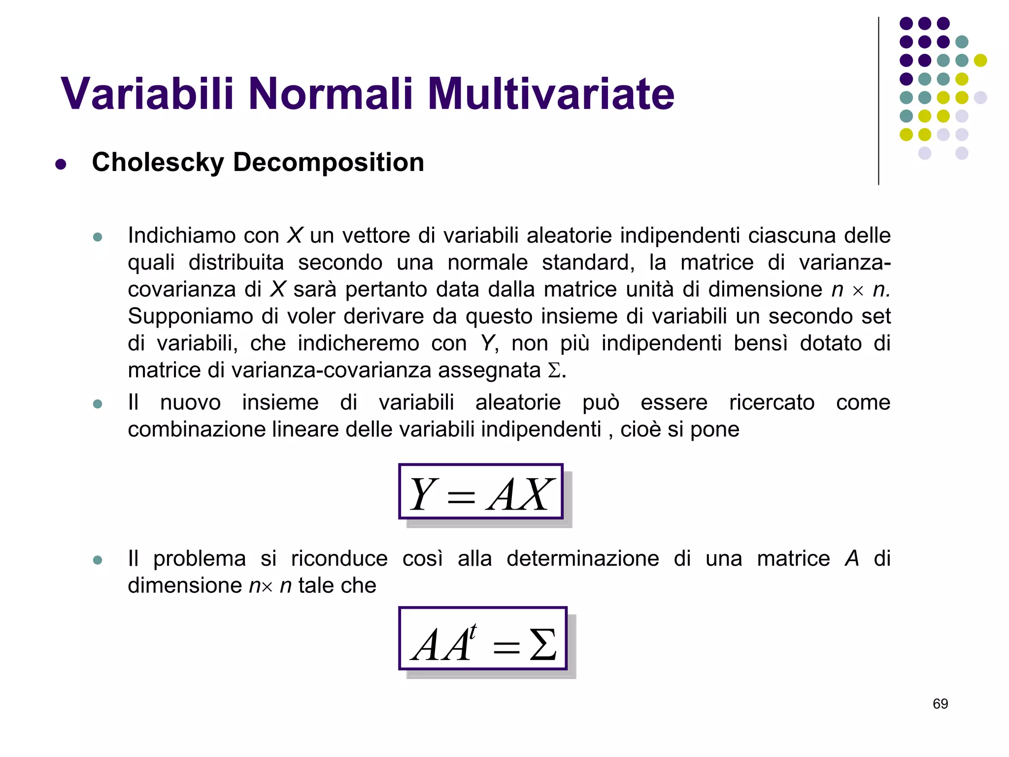 69
Variabili Normali Multivariate
 Cholescky Decomposition
 Indichiamo con X un vettore di variabili aleatorie indipendenti ciascuna delle
quali distribuita secondo una normale standard, la matrice di varianza-
covarianza di X sarà pertanto data dalla matrice unità di dimensione n  n.
Supponiamo di voler derivare da questo insieme di variabili un secondo set
di variabili, che indicheremo con Y, non più indipendenti bensì dotato di
matrice di varianza-covarianza assegnata .
 Il nuovo insieme di variabili aleatorie può essere ricercato come
combinazione lineare delle variabili indipendenti , cioè si pone
 Il problema si riconduce così alla determinazione di una matrice A di
dimensione n n tale che
AXY 
t
AA
 