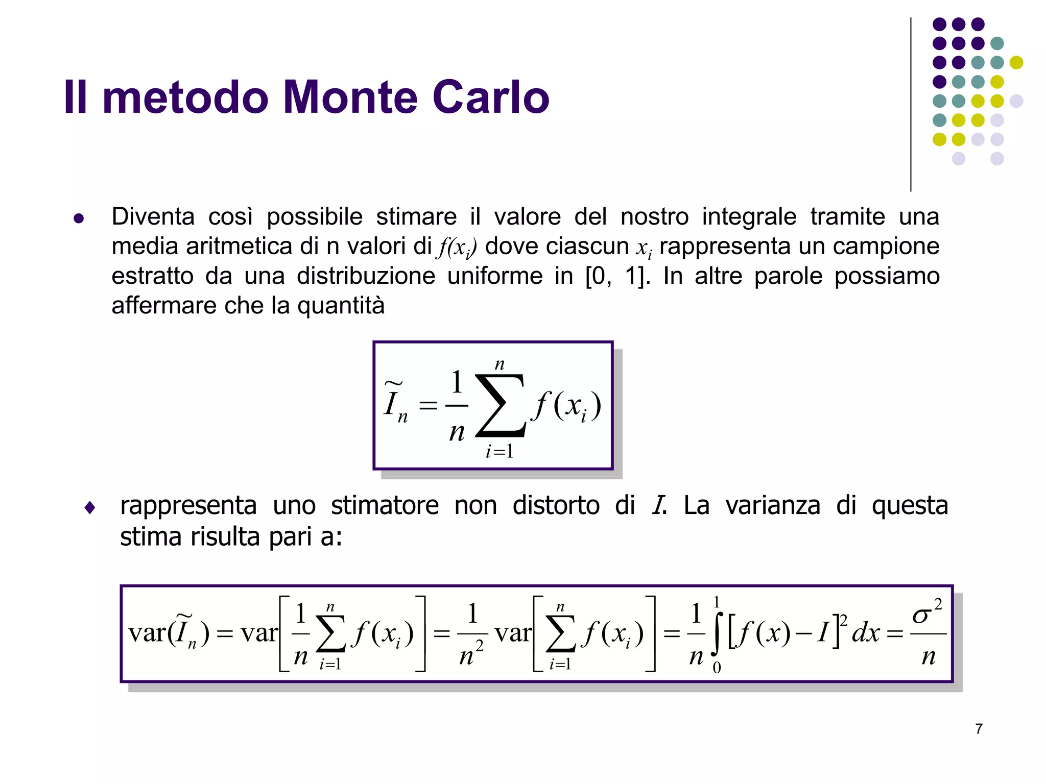 7
Il metodo Monte Carlo
 Diventa così possibile stimare il valore del nostro integrale tramite una
media aritmetica di n valori di f(xi) dove ciascun xi rappresenta un campione
estratto da una distribuzione uniforme in [0, 1]. In altre parole possiamo
affermare che la quantità


n
i
in xf
n
I
1
)(
1~
 rappresenta uno stimatore non distorto di I. La varianza di questa
stima risulta pari a:
 
n
dxIxf
n
xf
n
xf
n
I
n
i
i
n
i
in
21
0
2
1
2
1
)(
1
)(var
1
)(
1
var)
~
var(













  
 